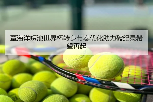 覃海洋短池世界杯转身节奏优化助力破纪录希望再起